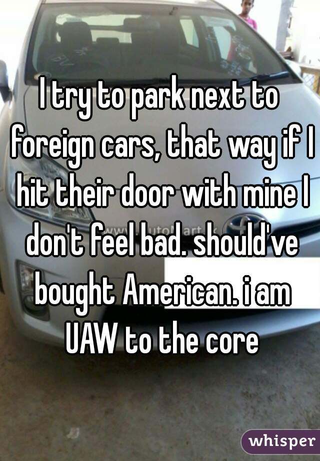 I try to park next to foreign cars, that way if I hit their door with mine I don't feel bad. should've bought American. i am UAW to the core