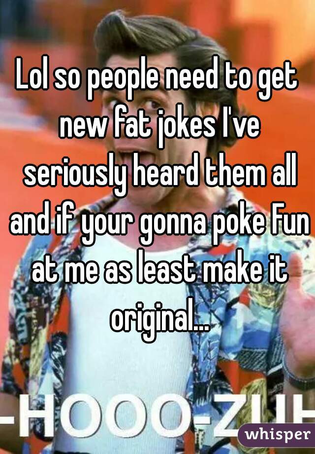 Lol so people need to get new fat jokes I've seriously heard them all and if your gonna poke Fun at me as least make it original...