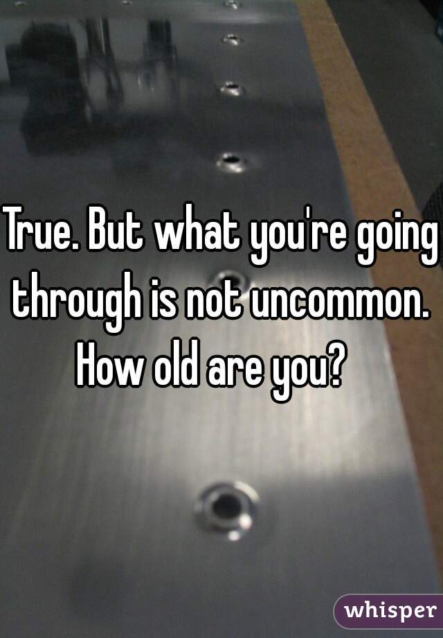 True. But what you're going through is not uncommon.  How old are you?   