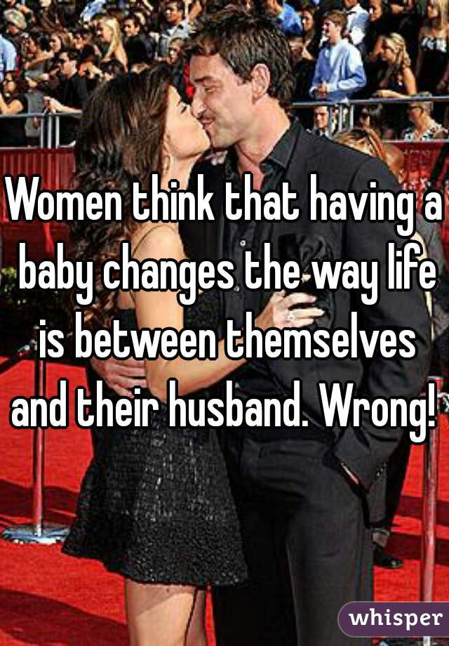 Women think that having a baby changes the way life is between themselves and their husband. Wrong!  