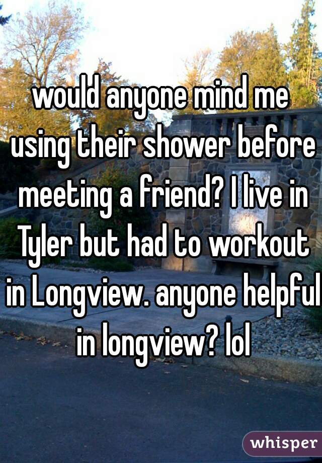 would anyone mind me using their shower before meeting a friend? I live in Tyler but had to workout in Longview. anyone helpful in longview? lol