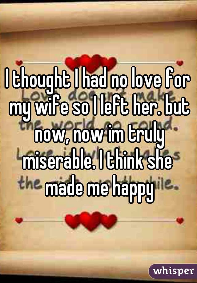 I thought I had no love for my wife so I left her. but now, now im truly miserable. I think she  made me happy