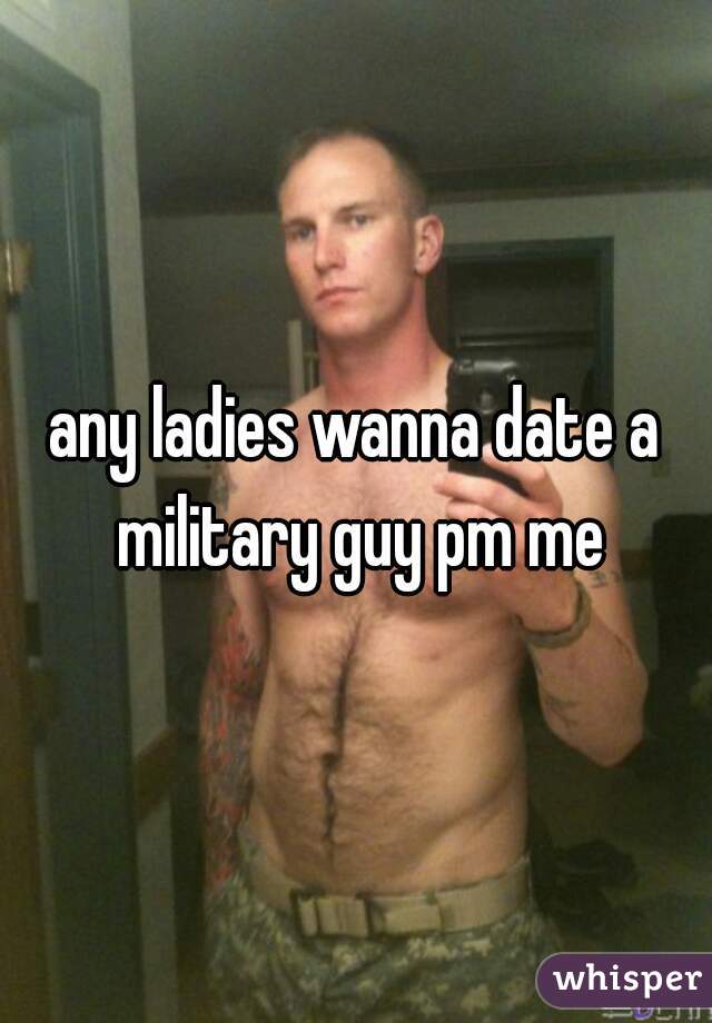any ladies wanna date a military guy pm me