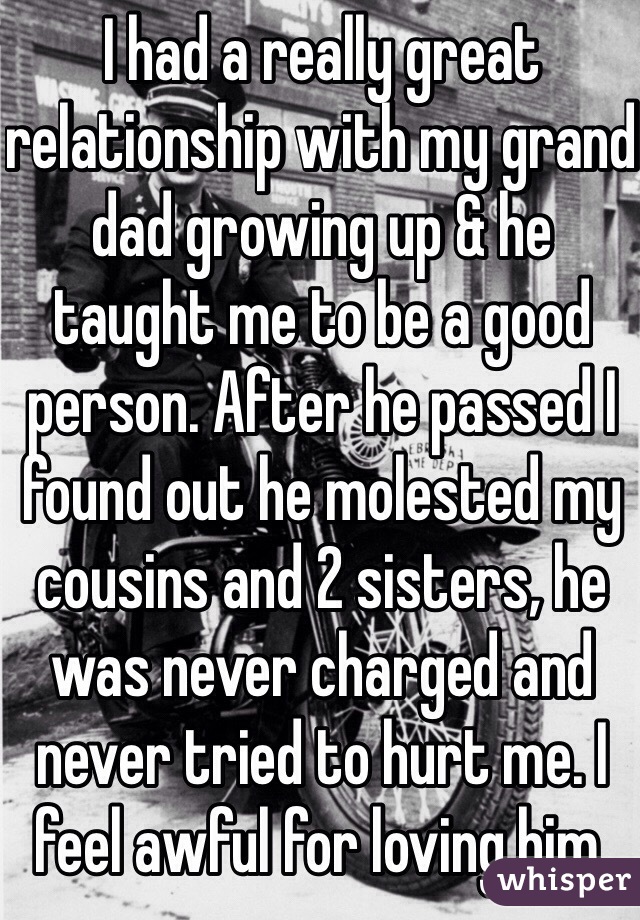 I had a really great relationship with my grand dad growing up & he taught me to be a good person. After he passed I found out he molested my cousins and 2 sisters, he was never charged and never tried to hurt me. I feel awful for loving him. 