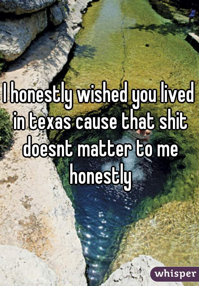 I honestly wished you lived in texas cause that shit doesnt matter to me honestly