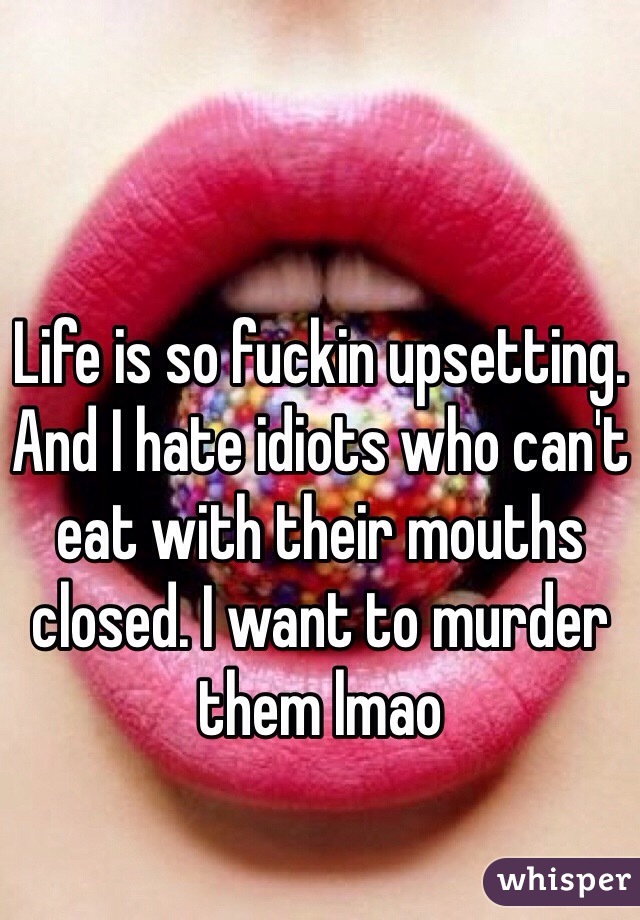 Life is so fuckin upsetting. And I hate idiots who can't eat with their mouths closed. I want to murder them lmao