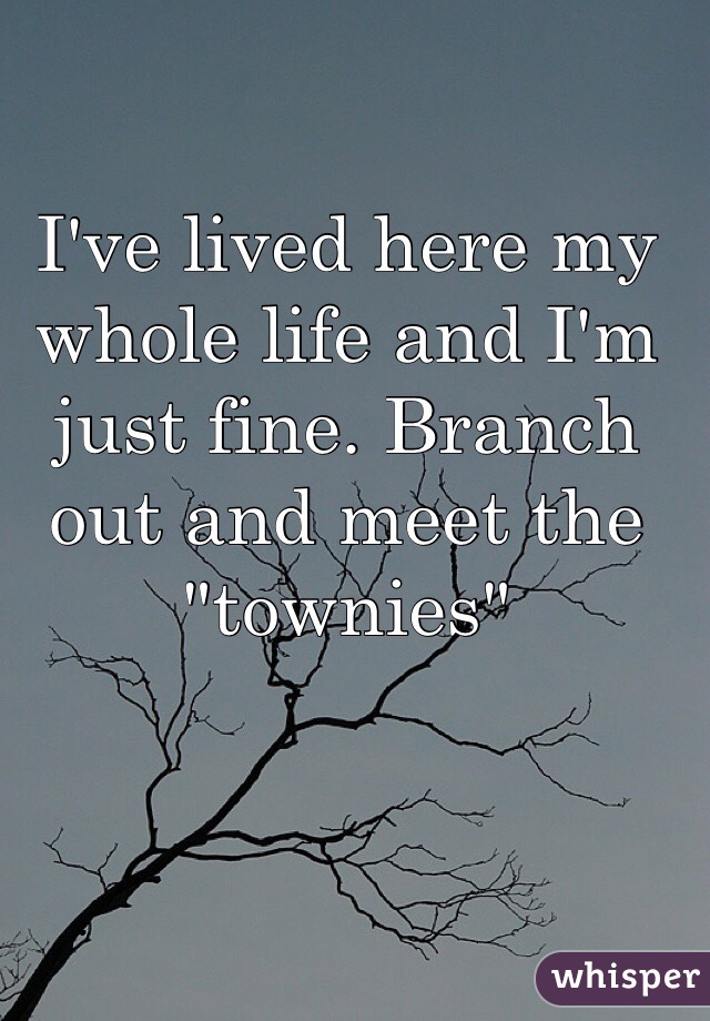 I've lived here my whole life and I'm just fine. Branch out and meet the "townies" 