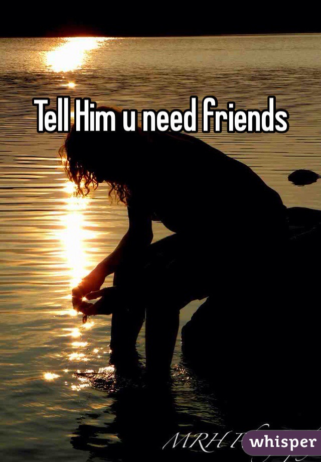 Tell Him u need friends 