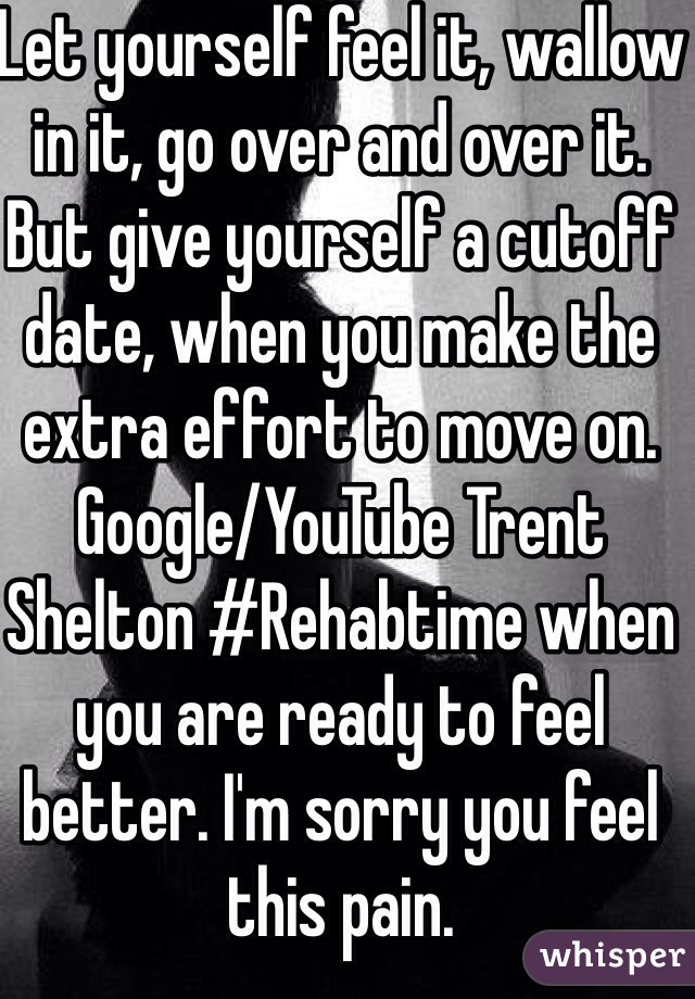 Let yourself feel it, wallow in it, go over and over it. But give yourself a cutoff date, when you make the extra effort to move on.  Google/YouTube Trent Shelton #Rehabtime when you are ready to feel better. I'm sorry you feel this pain.