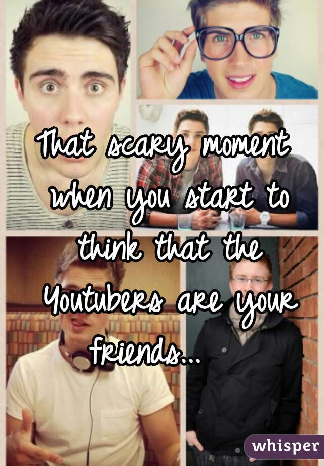 That scary moment when you start to think that the Youtubers are your friends...   