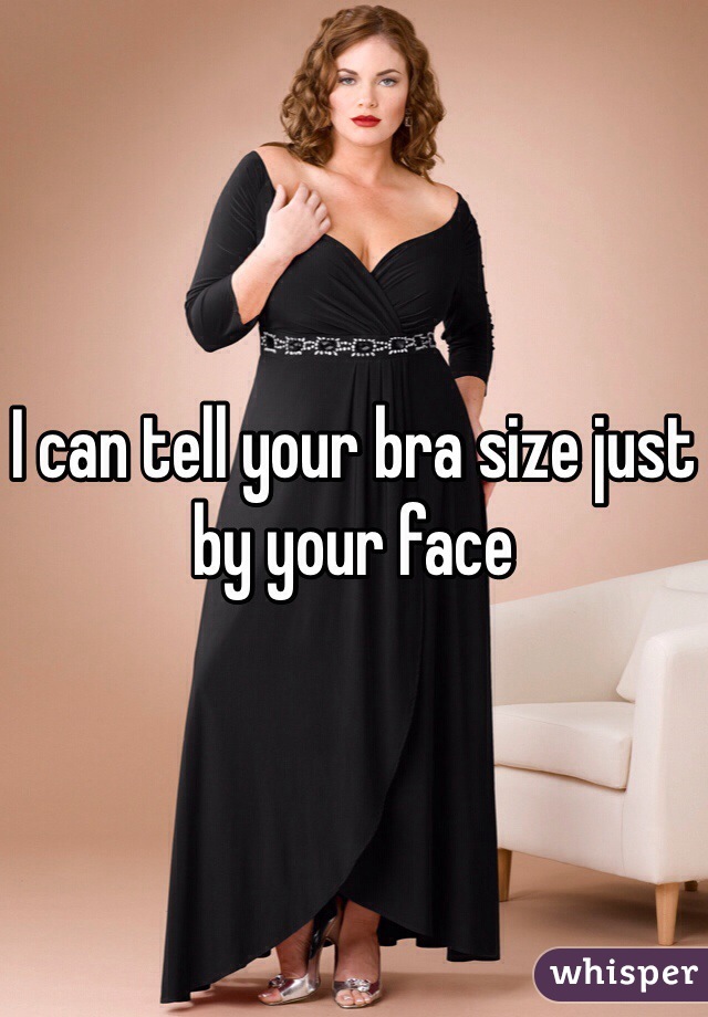 I can tell your bra size just by your face 