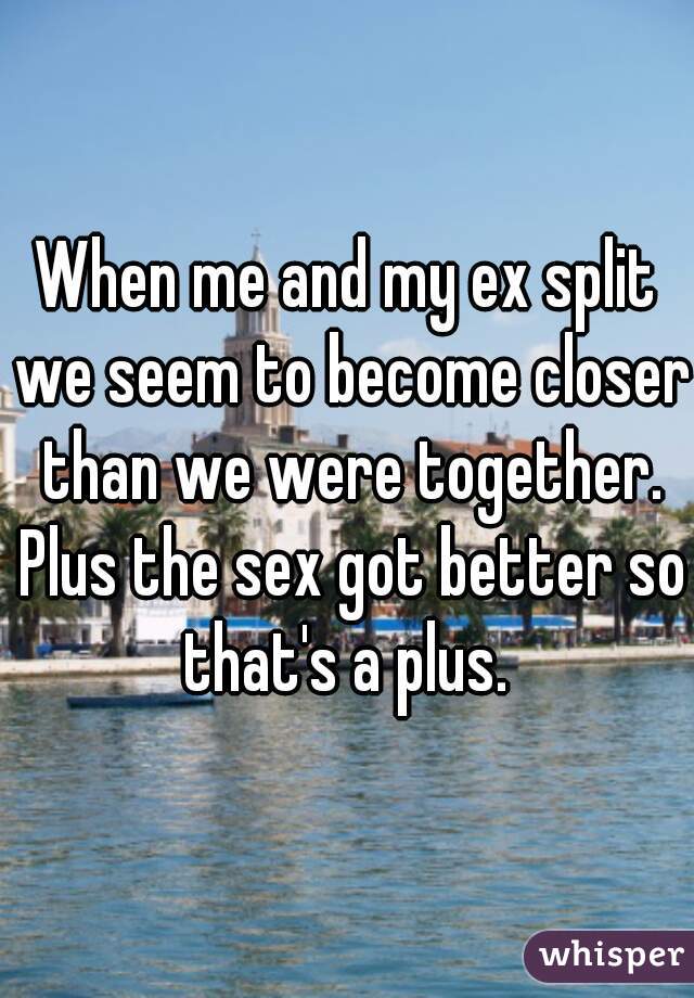 When me and my ex split we seem to become closer than we were together. Plus the sex got better so that's a plus. 