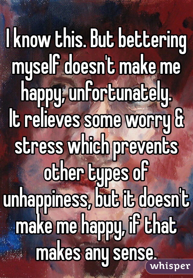 I know this. But bettering myself doesn't make me happy, unfortunately.
It relieves some worry & stress which prevents other types of unhappiness, but it doesn't make me happy, if that makes any sense.