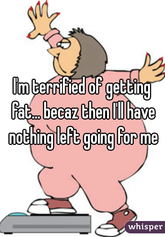 I'm terrified of getting fat... becaz then I'll have nothing left going for me