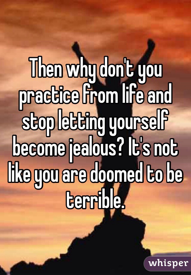 Then why don't you practice from life and stop letting yourself become jealous? It's not like you are doomed to be terrible. 