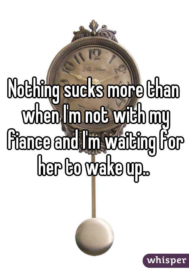 Nothing sucks more than when I'm not with my fiance and I'm waiting for her to wake up.. 