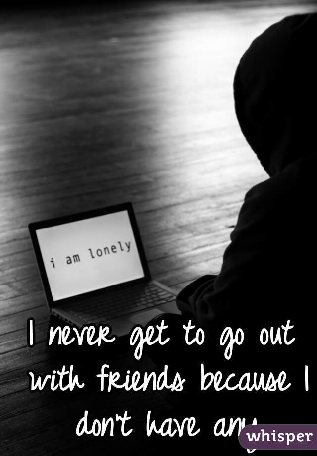 I never get to go out with friends because I don't have any