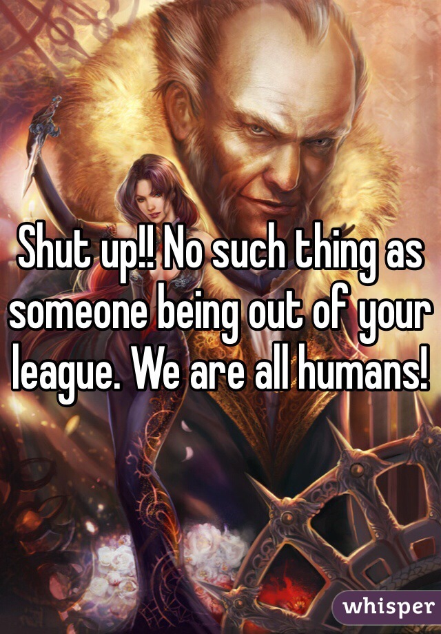 Shut up!! No such thing as someone being out of your league. We are all humans!