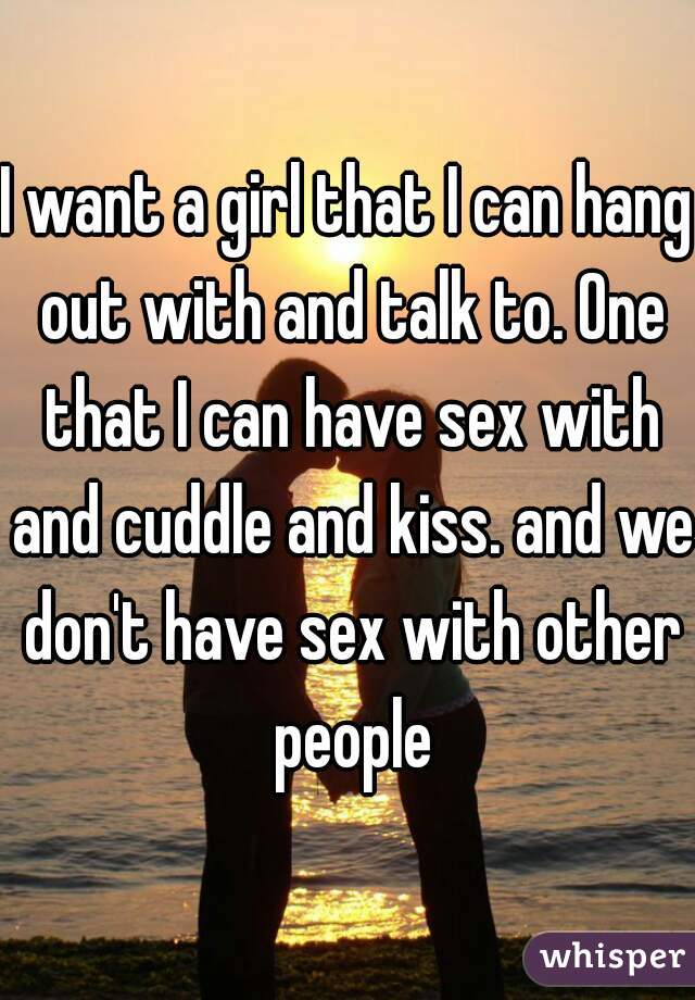 I want a girl that I can hang out with and talk to. One that I can have sex with and cuddle and kiss. and we don't have sex with other people