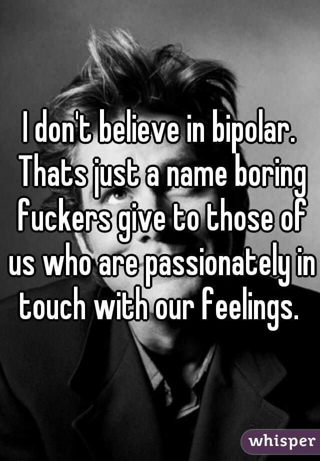 I don't believe in bipolar. Thats just a name boring fuckers give to those of us who are passionately in touch with our feelings. 