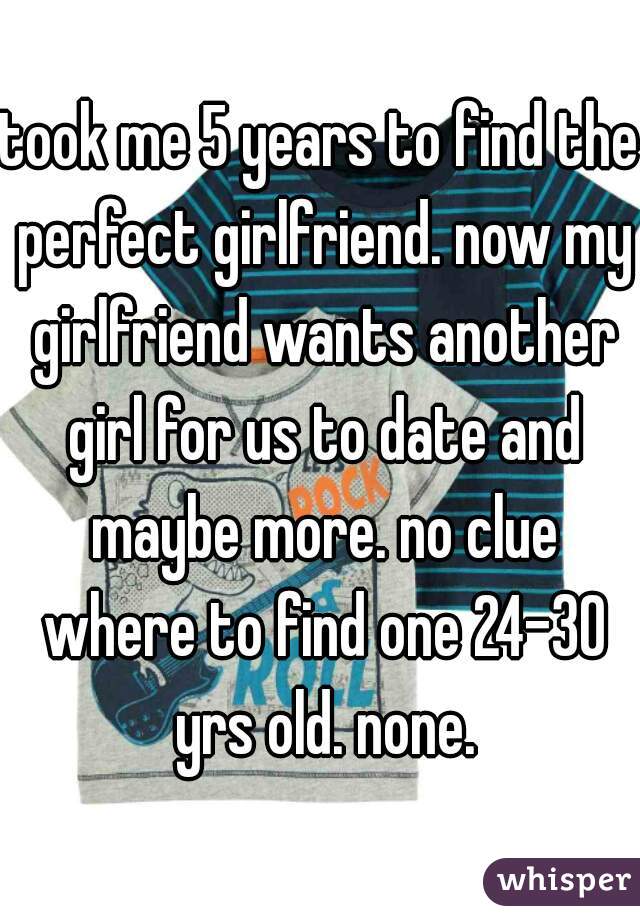 took me 5 years to find the perfect girlfriend. now my girlfriend wants another girl for us to date and maybe more. no clue where to find one 24-30 yrs old. none.
