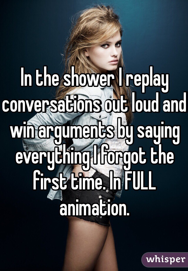 In the shower I replay conversations out loud and win arguments by saying everything I forgot the first time. In FULL animation. 