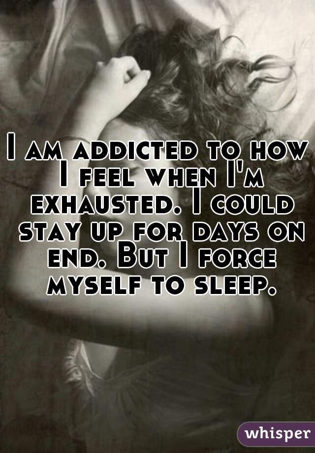 I am addicted to how I feel when I'm exhausted. I could stay up for days on end. But I force myself to sleep.