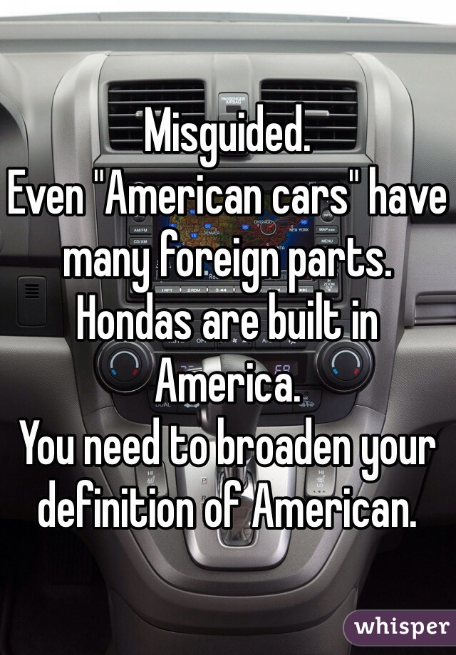 Misguided. 
Even "American cars" have many foreign parts. 
Hondas are built in America. 
You need to broaden your definition of American.