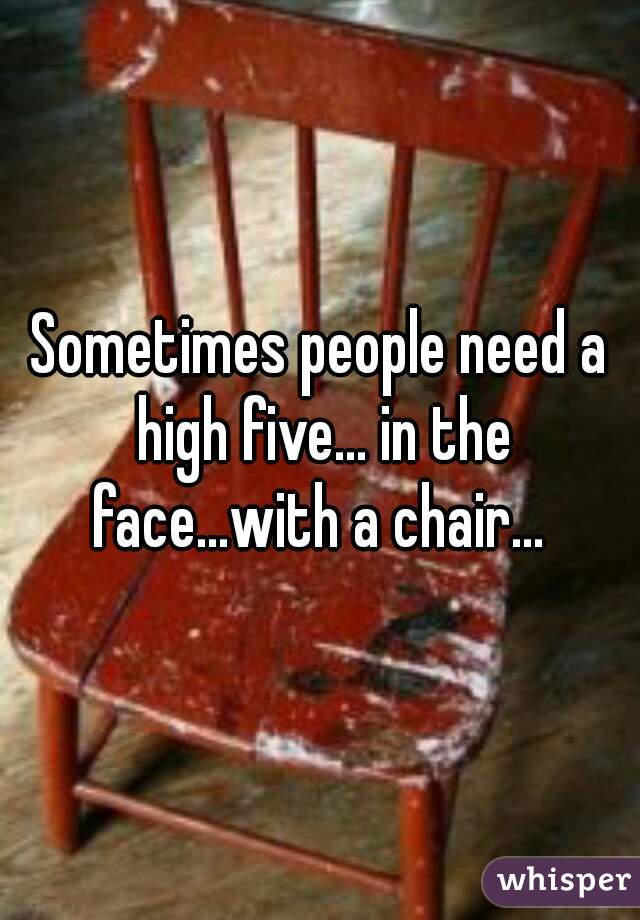 Sometimes people need a high five... in the face...with a chair... 