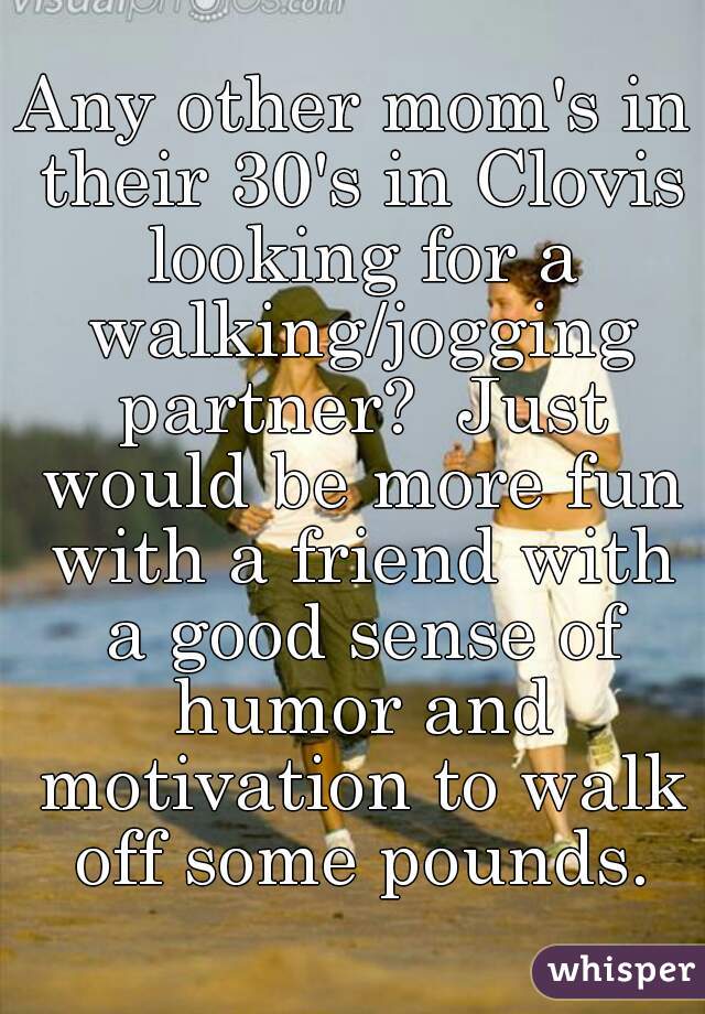 Any other mom's in their 30's in Clovis looking for a walking/jogging partner?  Just would be more fun with a friend with a good sense of humor and motivation to walk off some pounds.
