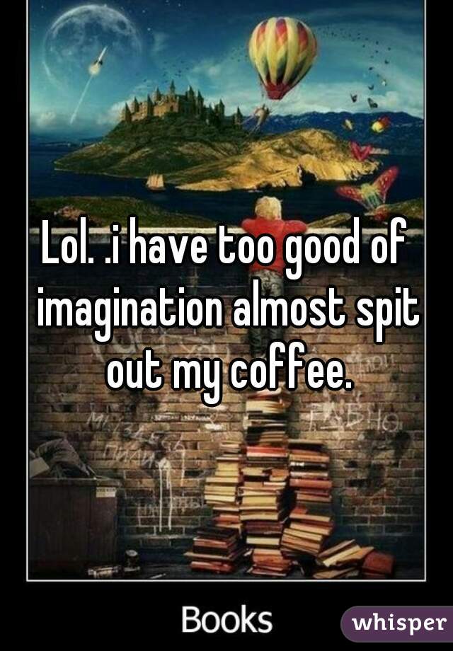 Lol. .i have too good of imagination almost spit out my coffee.