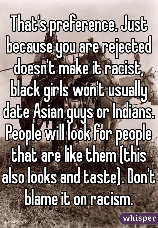 That's preference. Just because you are rejected doesn't make it racist, black girls won't usually date Asian guys or Indians. People will look for people that are like them (this also looks and taste). Don't blame it on racism.