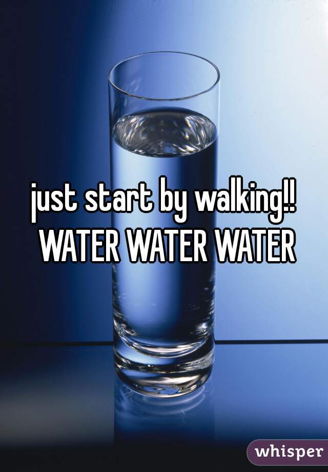 just start by walking!! WATER WATER WATER