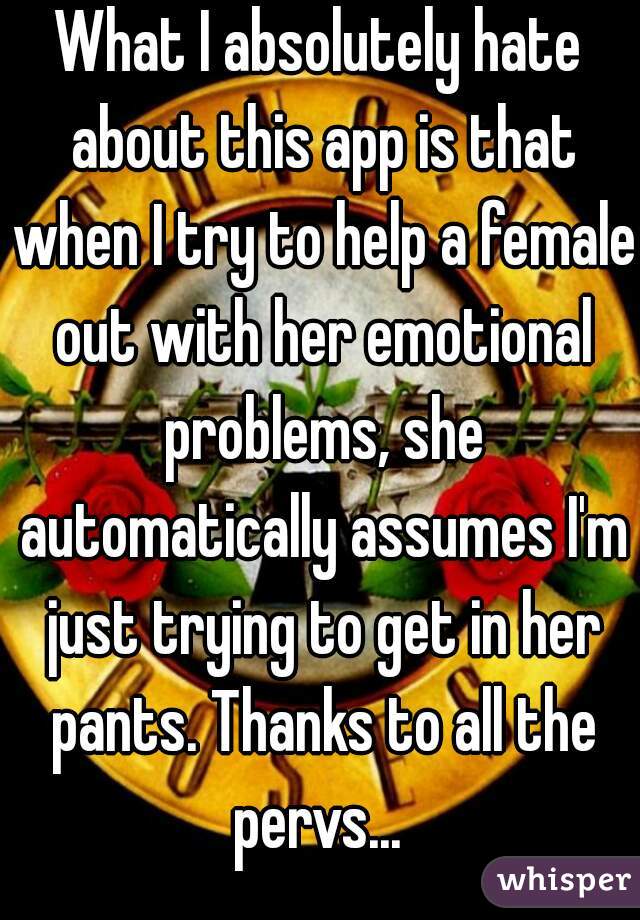 What I absolutely hate about this app is that when I try to help a female out with her emotional problems, she automatically assumes I'm just trying to get in her pants. Thanks to all the pervs... 