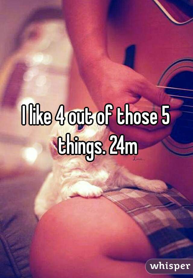 I like 4 out of those 5 things. 24m