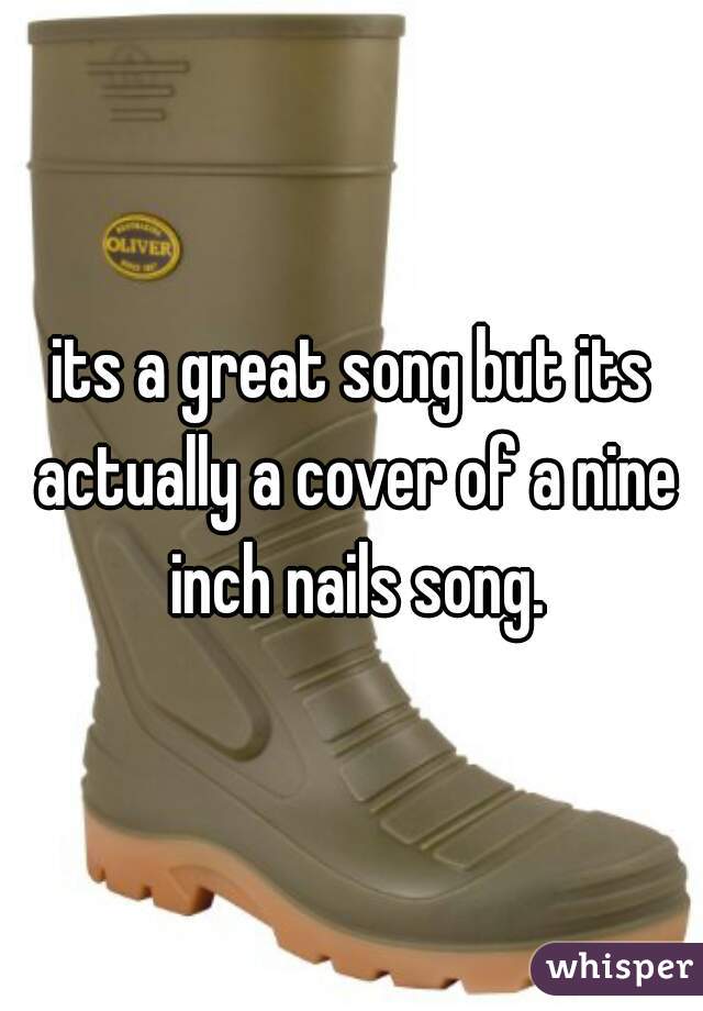 its a great song but its actually a cover of a nine inch nails song.