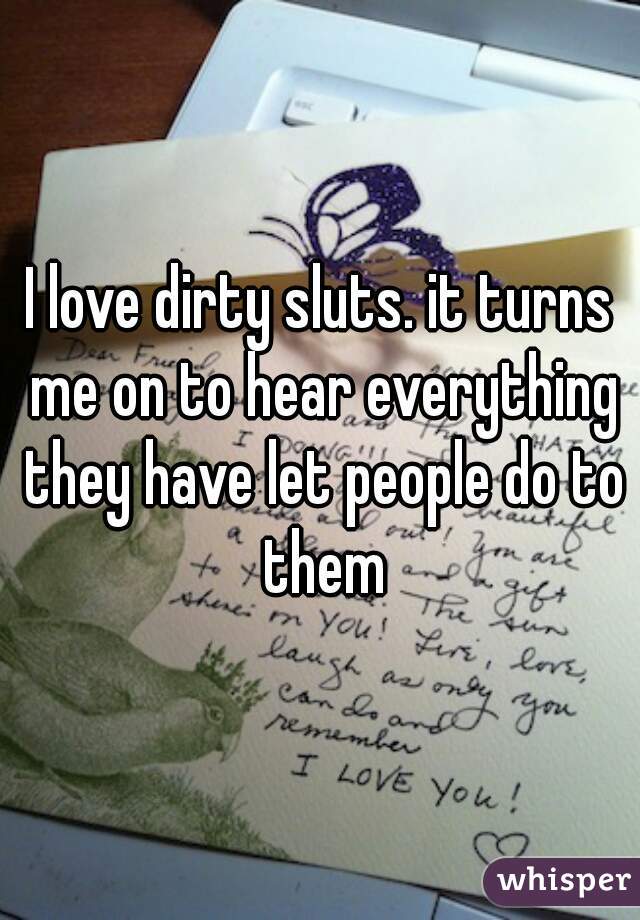 I love dirty sluts. it turns me on to hear everything they have let people do to them