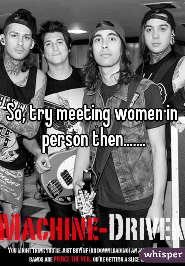 So, try meeting women in person then.......