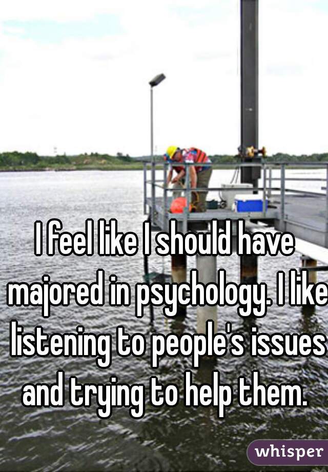 I feel like I should have majored in psychology. I like listening to people's issues and trying to help them. 