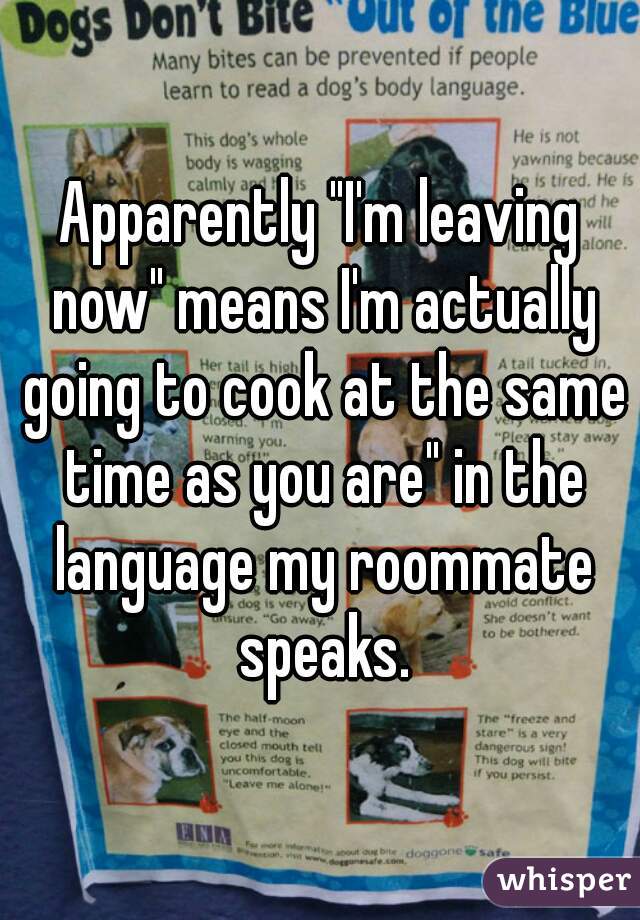 Apparently "I'm leaving now" means I'm actually going to cook at the same time as you are" in the language my roommate speaks.