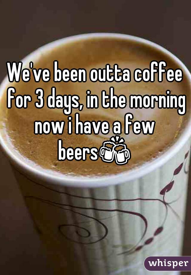 We've been outta coffee for 3 days, in the morning now i have a few 
beers🍻 