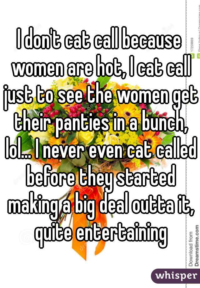 I don't cat call because women are hot, I cat call just to see the women get their panties in a bunch, lol... I never even cat called before they started making a big deal outta it, quite entertaining