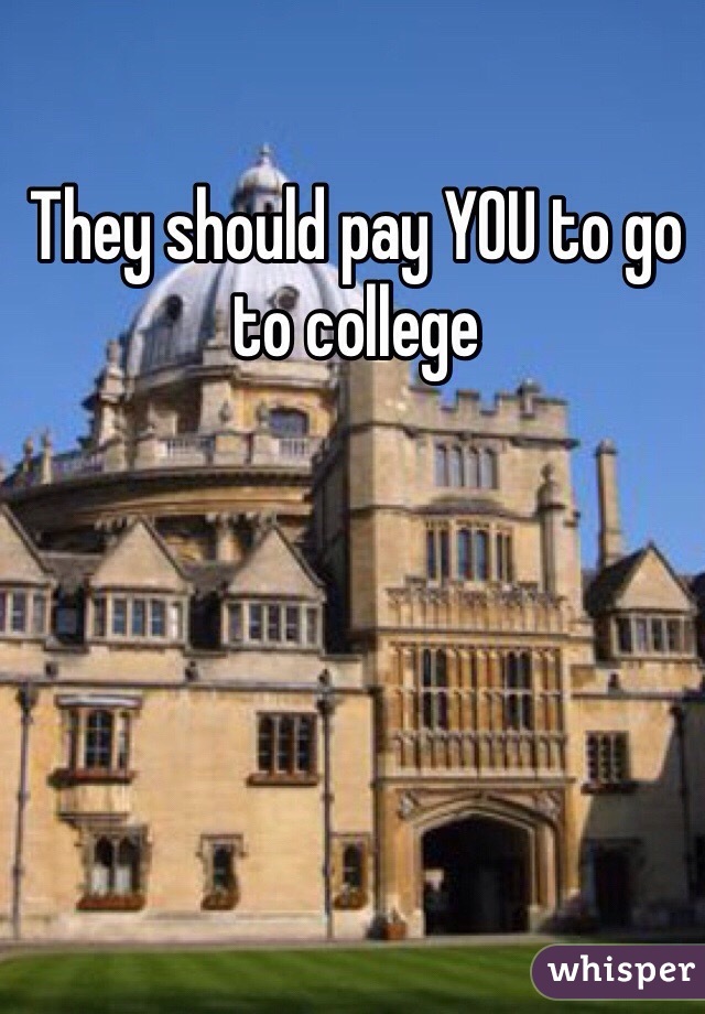 They should pay YOU to go to college