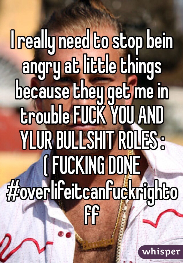 I really need to stop bein angry at little things because they get me in trouble FUCK YOU AND YLUR BULLSHIT ROLES :( FUCKING DONE #overlifeitcanfuckrightoff