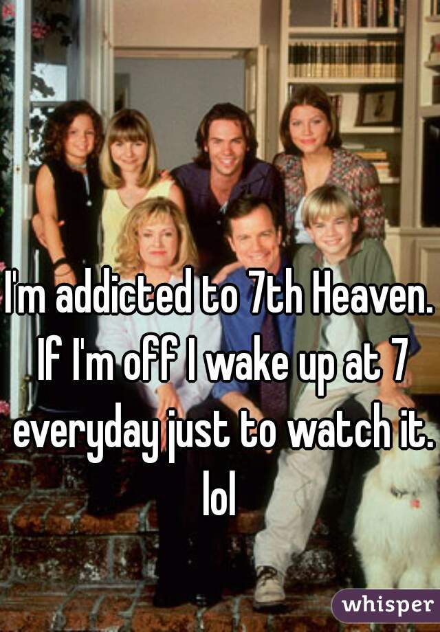 I'm addicted to 7th Heaven. If I'm off I wake up at 7 everyday just to watch it. lol 