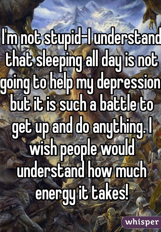I'm not stupid-I understand that sleeping all day is not going to help my depression but it is such a battle to get up and do anything. I wish people would understand how much energy it takes! 