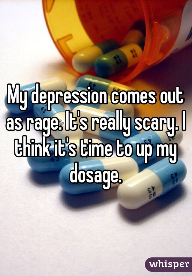 My depression comes out as rage. It's really scary. I think it's time to up my dosage. 