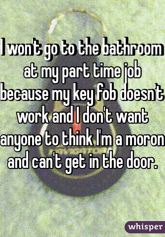 I won't go to the bathroom at my part time job because my key fob doesn't work and I don't want anyone to think I'm a moron and can't get in the door. 