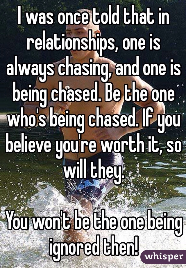 I was once told that in relationships, one is always chasing, and one is being chased. Be the one who's being chased. If you believe you're worth it, so will they.

You won't be the one being ignored then!