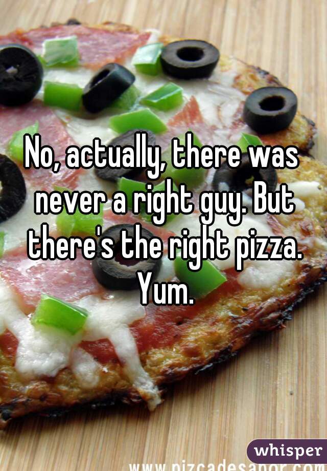 No, actually, there was never a right guy. But there's the right pizza. Yum.